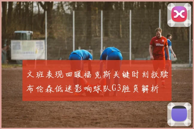 文班表现回暖福克斯关键时刻救赎布伦森低迷影响球队G3胜负解析