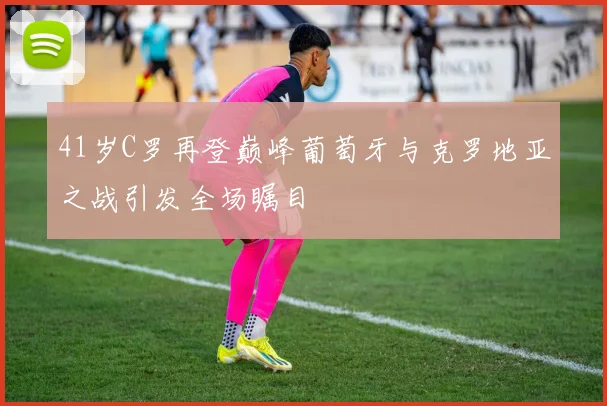 41岁C罗再登巅峰葡萄牙与克罗地亚之战引发全场瞩目