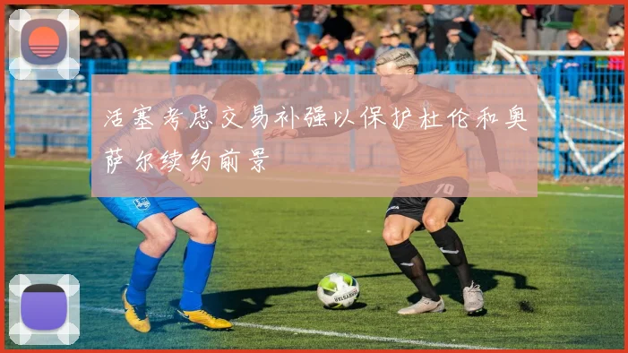 活塞考虑交易补强以保护杜伦和奥萨尔续约前景