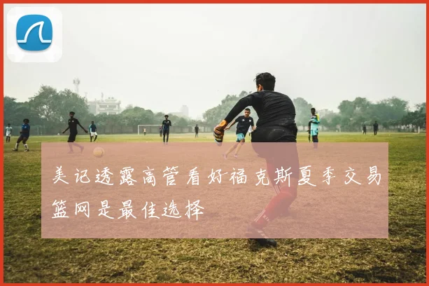 美记透露高管看好福克斯夏季交易篮网是最佳选择
