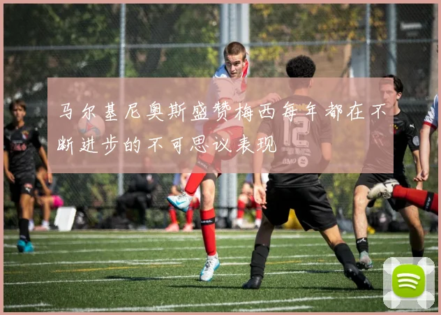 马尔基尼奥斯盛赞梅西每年都在不断进步的不可思议表现