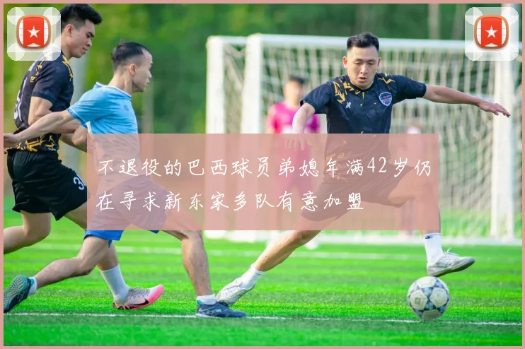 不退役的巴西球员弟媳年满42岁仍在寻求新东家多队有意加盟