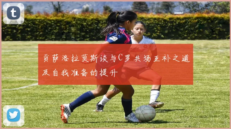 贡萨洛拉莫斯谈与C罗共场互补之道及自我准备的提升