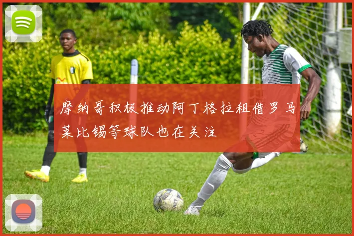 摩纳哥积极推动阿丁格拉租借罗马莱比锡等球队也在关注