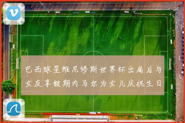 巴西球星维尼修斯世界杯出局后与女友享假期内马尔为女儿庆祝生日