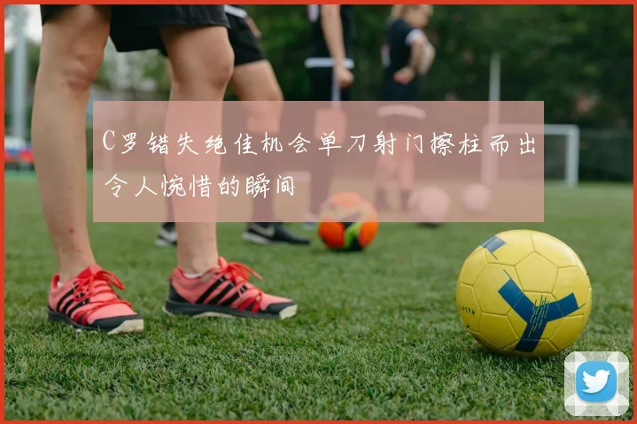 C罗错失绝佳机会单刀射门擦柱而出令人惋惜的瞬间