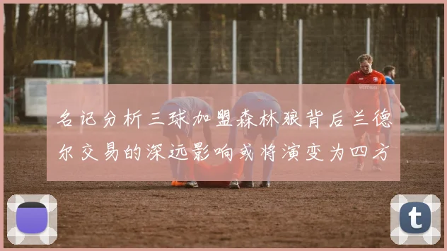 名记分析三球加盟森林狼背后兰德尔交易的深远影响或将演变为四方交易