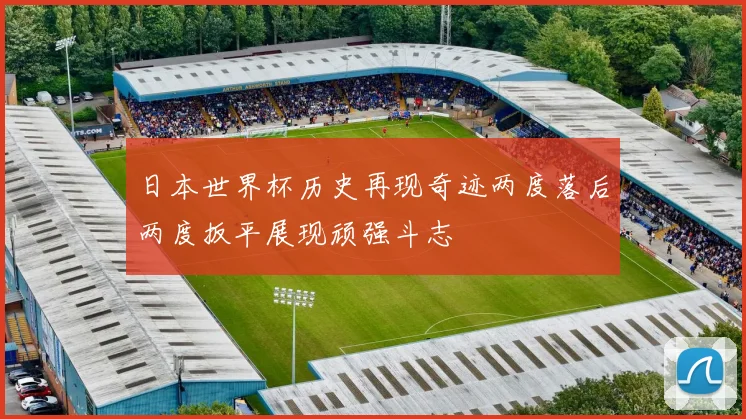 日本世界杯历史再现奇迹两度落后两度扳平展现顽强斗志