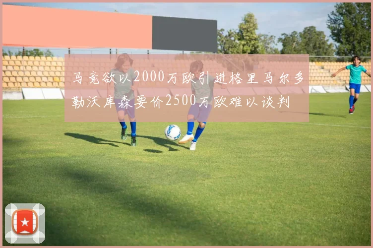 马竞欲以2000万欧引进格里马尔多勒沃库森要价2500万欧难以谈判