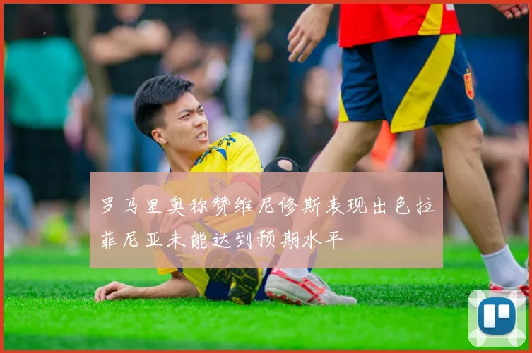 罗马里奥称赞维尼修斯表现出色拉菲尼亚未能达到预期水平